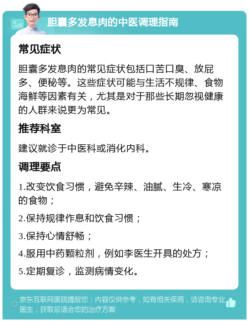 胆囊多发息肉的中医调理指南 常见症状 胆囊多发息肉的常见症状包括口苦口臭、放屁多、便秘等。这些症状可能与生活不规律、食物海鲜等因素有关，尤其是对于那些长期忽视健康的人群来说更为常见。 推荐科室 建议就诊于中医科或消化内科。 调理要点 1.改变饮食习惯，避免辛辣、油腻、生冷、寒凉的食物； 2.保持规律作息和饮食习惯； 3.保持心情舒畅； 4.服用中药颗粒剂，例如李医生开具的处方； 5.定期复诊，监测病情变化。