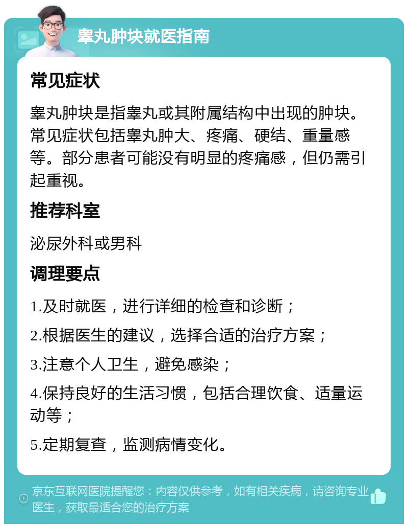 睾丸肿块就医指南 常见症状 睾丸肿块是指睾丸或其附属结构中出现的肿块。常见症状包括睾丸肿大、疼痛、硬结、重量感等。部分患者可能没有明显的疼痛感，但仍需引起重视。 推荐科室 泌尿外科或男科 调理要点 1.及时就医，进行详细的检查和诊断； 2.根据医生的建议，选择合适的治疗方案； 3.注意个人卫生，避免感染； 4.保持良好的生活习惯，包括合理饮食、适量运动等； 5.定期复查，监测病情变化。