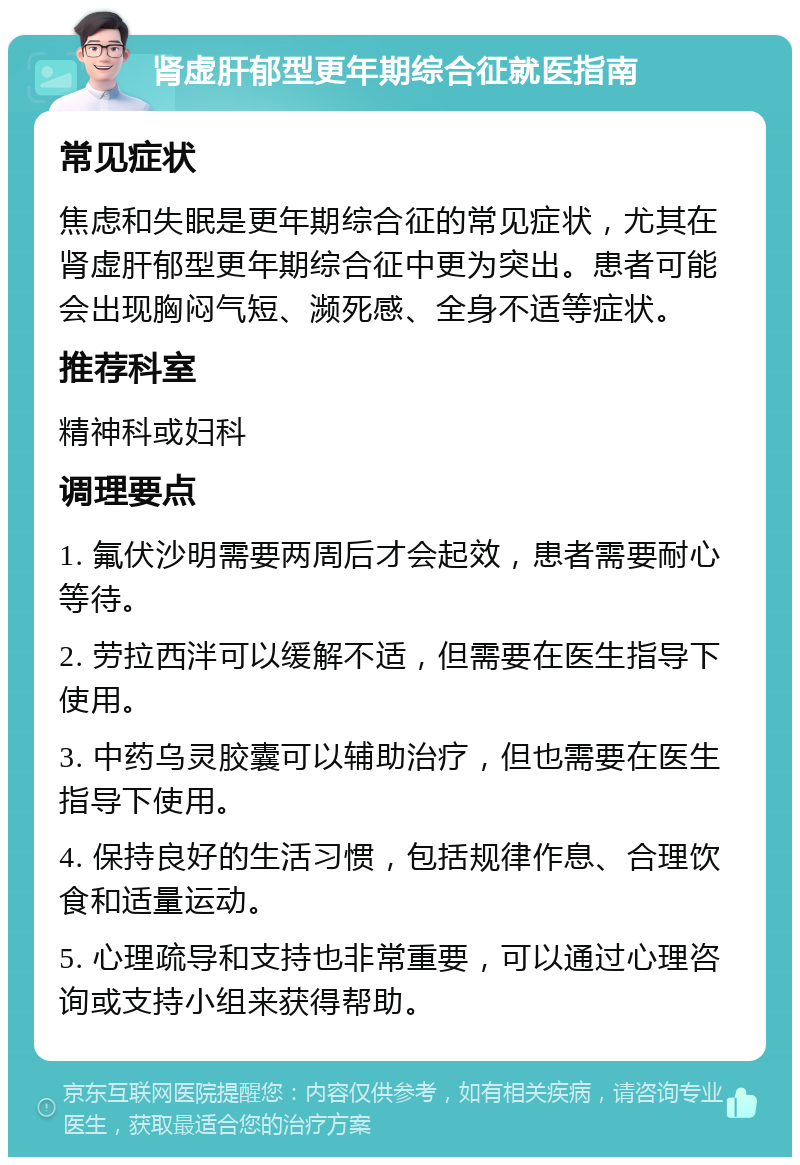 肾虚肝郁型更年期综合征就医指南 常见症状 焦虑和失眠是更年期综合征的常见症状，尤其在肾虚肝郁型更年期综合征中更为突出。患者可能会出现胸闷气短、濒死感、全身不适等症状。 推荐科室 精神科或妇科 调理要点 1. 氟伏沙明需要两周后才会起效，患者需要耐心等待。 2. 劳拉西泮可以缓解不适，但需要在医生指导下使用。 3. 中药乌灵胶囊可以辅助治疗，但也需要在医生指导下使用。 4. 保持良好的生活习惯，包括规律作息、合理饮食和适量运动。 5. 心理疏导和支持也非常重要，可以通过心理咨询或支持小组来获得帮助。