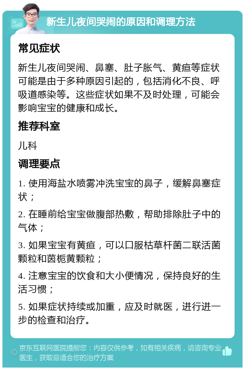 新生儿夜间哭闹的原因和调理方法 常见症状 新生儿夜间哭闹、鼻塞、肚子胀气、黄疸等症状可能是由于多种原因引起的，包括消化不良、呼吸道感染等。这些症状如果不及时处理，可能会影响宝宝的健康和成长。 推荐科室 儿科 调理要点 1. 使用海盐水喷雾冲洗宝宝的鼻子，缓解鼻塞症状； 2. 在睡前给宝宝做腹部热敷，帮助排除肚子中的气体； 3. 如果宝宝有黄疸，可以口服枯草杆菌二联活菌颗粒和茵栀黄颗粒； 4. 注意宝宝的饮食和大小便情况，保持良好的生活习惯； 5. 如果症状持续或加重，应及时就医，进行进一步的检查和治疗。