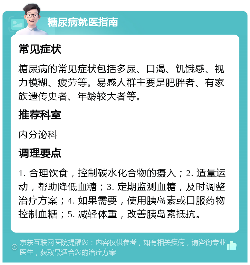 糖尿病就医指南 常见症状 糖尿病的常见症状包括多尿、口渴、饥饿感、视力模糊、疲劳等。易感人群主要是肥胖者、有家族遗传史者、年龄较大者等。 推荐科室 内分泌科 调理要点 1. 合理饮食，控制碳水化合物的摄入；2. 适量运动，帮助降低血糖；3. 定期监测血糖，及时调整治疗方案；4. 如果需要，使用胰岛素或口服药物控制血糖；5. 减轻体重，改善胰岛素抵抗。