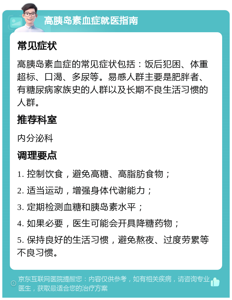 高胰岛素血症就医指南 常见症状 高胰岛素血症的常见症状包括：饭后犯困、体重超标、口渴、多尿等。易感人群主要是肥胖者、有糖尿病家族史的人群以及长期不良生活习惯的人群。 推荐科室 内分泌科 调理要点 1. 控制饮食，避免高糖、高脂肪食物； 2. 适当运动，增强身体代谢能力； 3. 定期检测血糖和胰岛素水平； 4. 如果必要，医生可能会开具降糖药物； 5. 保持良好的生活习惯，避免熬夜、过度劳累等不良习惯。