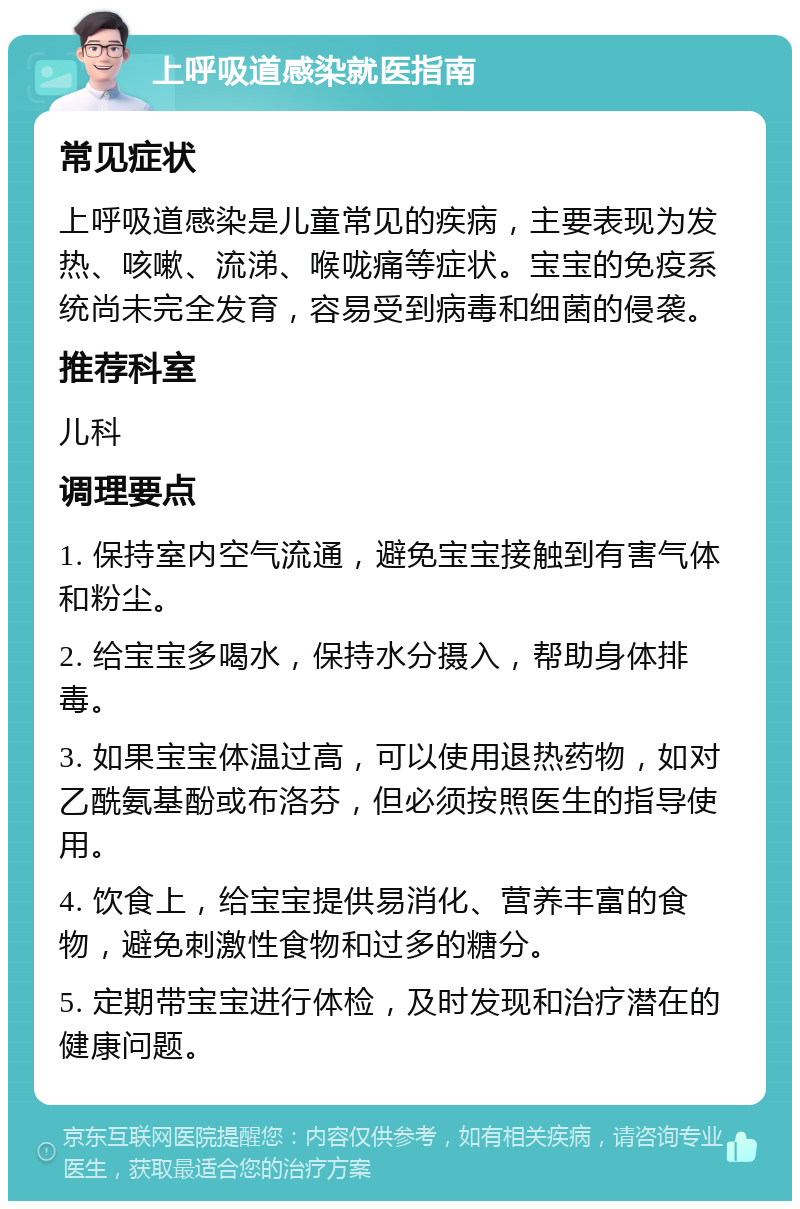 上呼吸道感染就医指南 常见症状 上呼吸道感染是儿童常见的疾病，主要表现为发热、咳嗽、流涕、喉咙痛等症状。宝宝的免疫系统尚未完全发育，容易受到病毒和细菌的侵袭。 推荐科室 儿科 调理要点 1. 保持室内空气流通，避免宝宝接触到有害气体和粉尘。 2. 给宝宝多喝水，保持水分摄入，帮助身体排毒。 3. 如果宝宝体温过高，可以使用退热药物，如对乙酰氨基酚或布洛芬，但必须按照医生的指导使用。 4. 饮食上，给宝宝提供易消化、营养丰富的食物，避免刺激性食物和过多的糖分。 5. 定期带宝宝进行体检，及时发现和治疗潜在的健康问题。