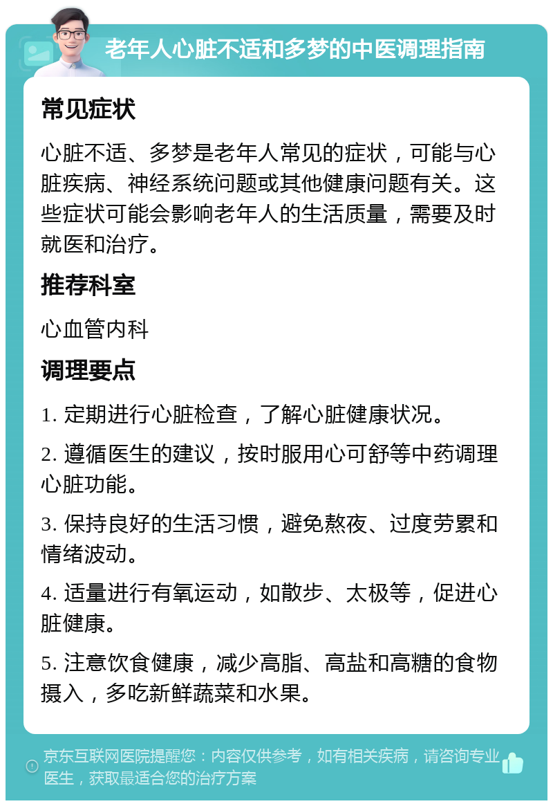 老年人心脏不适和多梦的中医调理指南 常见症状 心脏不适、多梦是老年人常见的症状，可能与心脏疾病、神经系统问题或其他健康问题有关。这些症状可能会影响老年人的生活质量，需要及时就医和治疗。 推荐科室 心血管内科 调理要点 1. 定期进行心脏检查，了解心脏健康状况。 2. 遵循医生的建议，按时服用心可舒等中药调理心脏功能。 3. 保持良好的生活习惯，避免熬夜、过度劳累和情绪波动。 4. 适量进行有氧运动，如散步、太极等，促进心脏健康。 5. 注意饮食健康，减少高脂、高盐和高糖的食物摄入，多吃新鲜蔬菜和水果。