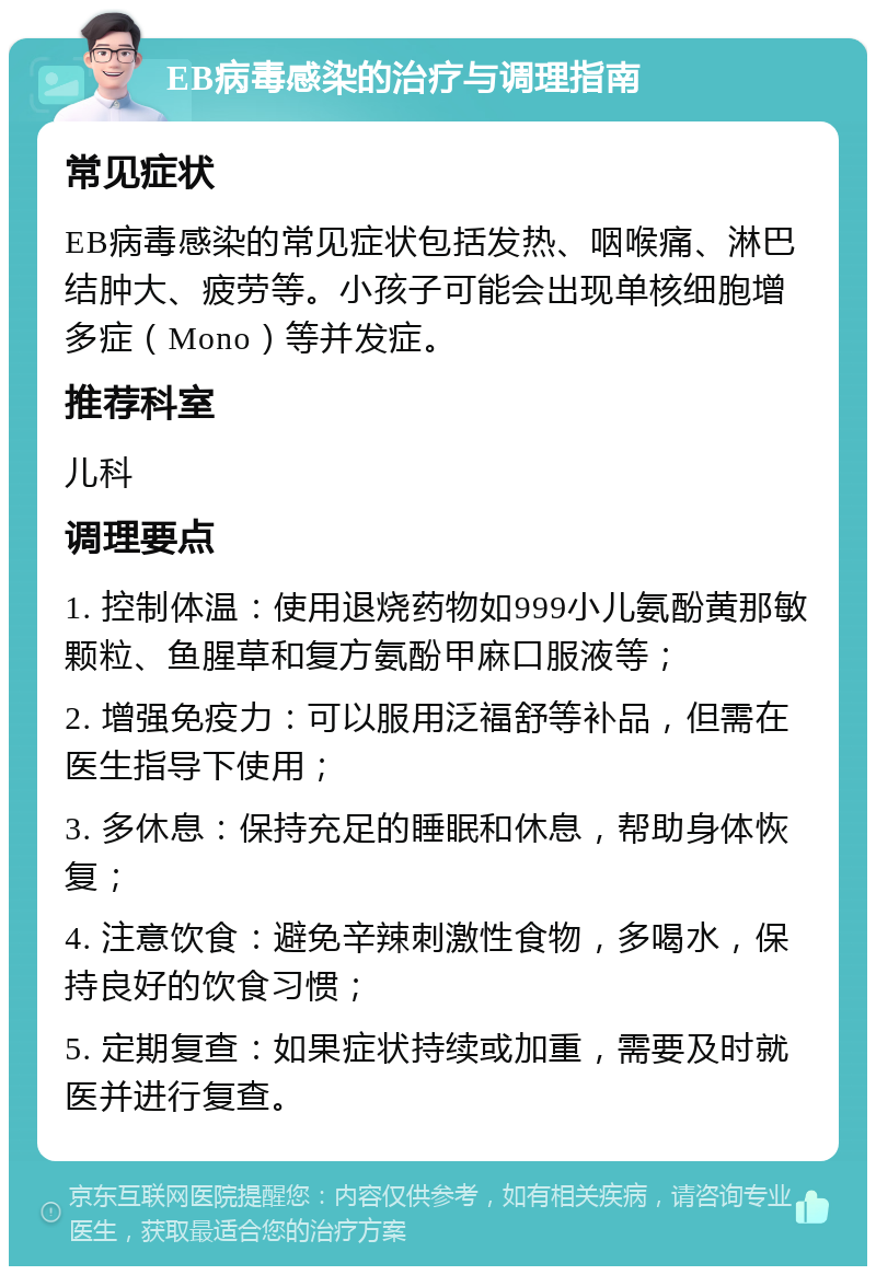 EB病毒感染的治疗与调理指南 常见症状 EB病毒感染的常见症状包括发热、咽喉痛、淋巴结肿大、疲劳等。小孩子可能会出现单核细胞增多症（Mono）等并发症。 推荐科室 儿科 调理要点 1. 控制体温：使用退烧药物如999小儿氨酚黄那敏颗粒、鱼腥草和复方氨酚甲麻口服液等； 2. 增强免疫力：可以服用泛福舒等补品，但需在医生指导下使用； 3. 多休息：保持充足的睡眠和休息，帮助身体恢复； 4. 注意饮食：避免辛辣刺激性食物，多喝水，保持良好的饮食习惯； 5. 定期复查：如果症状持续或加重，需要及时就医并进行复查。