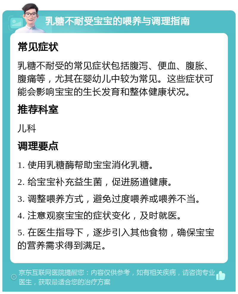 乳糖不耐受宝宝的喂养与调理指南 常见症状 乳糖不耐受的常见症状包括腹泻、便血、腹胀、腹痛等，尤其在婴幼儿中较为常见。这些症状可能会影响宝宝的生长发育和整体健康状况。 推荐科室 儿科 调理要点 1. 使用乳糖酶帮助宝宝消化乳糖。 2. 给宝宝补充益生菌，促进肠道健康。 3. 调整喂养方式，避免过度喂养或喂养不当。 4. 注意观察宝宝的症状变化，及时就医。 5. 在医生指导下，逐步引入其他食物，确保宝宝的营养需求得到满足。