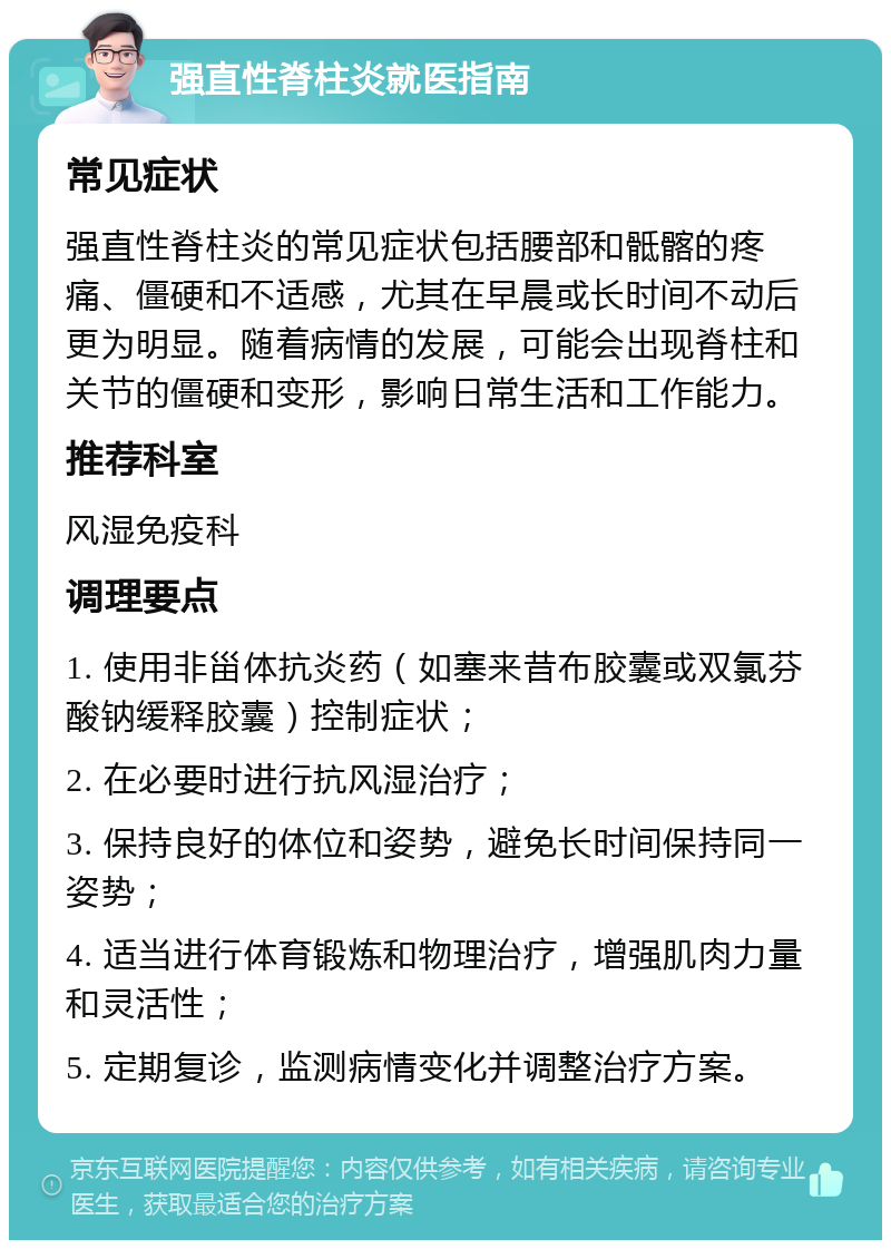 强直性脊柱炎就医指南 常见症状 强直性脊柱炎的常见症状包括腰部和骶髂的疼痛、僵硬和不适感，尤其在早晨或长时间不动后更为明显。随着病情的发展，可能会出现脊柱和关节的僵硬和变形，影响日常生活和工作能力。 推荐科室 风湿免疫科 调理要点 1. 使用非甾体抗炎药（如塞来昔布胶囊或双氯芬酸钠缓释胶囊）控制症状； 2. 在必要时进行抗风湿治疗； 3. 保持良好的体位和姿势，避免长时间保持同一姿势； 4. 适当进行体育锻炼和物理治疗，增强肌肉力量和灵活性； 5. 定期复诊，监测病情变化并调整治疗方案。