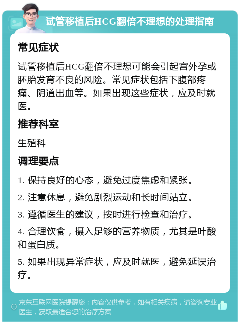 试管移植后HCG翻倍不理想的处理指南 常见症状 试管移植后HCG翻倍不理想可能会引起宫外孕或胚胎发育不良的风险。常见症状包括下腹部疼痛、阴道出血等。如果出现这些症状，应及时就医。 推荐科室 生殖科 调理要点 1. 保持良好的心态，避免过度焦虑和紧张。 2. 注意休息，避免剧烈运动和长时间站立。 3. 遵循医生的建议，按时进行检查和治疗。 4. 合理饮食，摄入足够的营养物质，尤其是叶酸和蛋白质。 5. 如果出现异常症状，应及时就医，避免延误治疗。