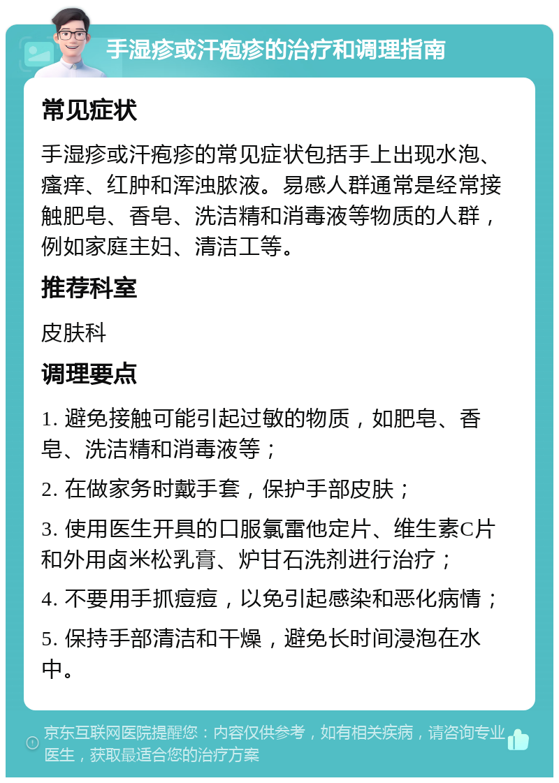 手湿疹或汗疱疹的治疗和调理指南 常见症状 手湿疹或汗疱疹的常见症状包括手上出现水泡、瘙痒、红肿和浑浊脓液。易感人群通常是经常接触肥皂、香皂、洗洁精和消毒液等物质的人群，例如家庭主妇、清洁工等。 推荐科室 皮肤科 调理要点 1. 避免接触可能引起过敏的物质，如肥皂、香皂、洗洁精和消毒液等； 2. 在做家务时戴手套，保护手部皮肤； 3. 使用医生开具的口服氯雷他定片、维生素C片和外用卤米松乳膏、炉甘石洗剂进行治疗； 4. 不要用手抓痘痘，以免引起感染和恶化病情； 5. 保持手部清洁和干燥，避免长时间浸泡在水中。