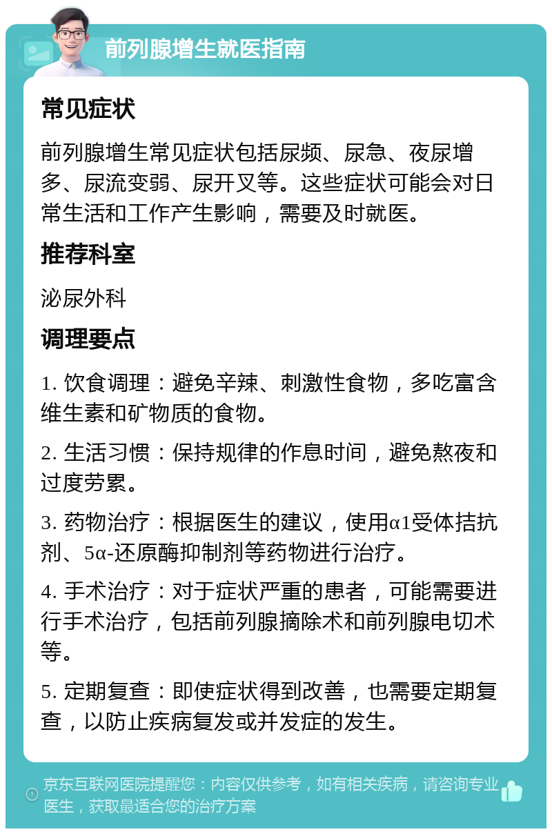 前列腺增生就医指南 常见症状 前列腺增生常见症状包括尿频、尿急、夜尿增多、尿流变弱、尿开叉等。这些症状可能会对日常生活和工作产生影响，需要及时就医。 推荐科室 泌尿外科 调理要点 1. 饮食调理：避免辛辣、刺激性食物，多吃富含维生素和矿物质的食物。 2. 生活习惯：保持规律的作息时间，避免熬夜和过度劳累。 3. 药物治疗：根据医生的建议，使用α1受体拮抗剂、5α-还原酶抑制剂等药物进行治疗。 4. 手术治疗：对于症状严重的患者，可能需要进行手术治疗，包括前列腺摘除术和前列腺电切术等。 5. 定期复查：即使症状得到改善，也需要定期复查，以防止疾病复发或并发症的发生。