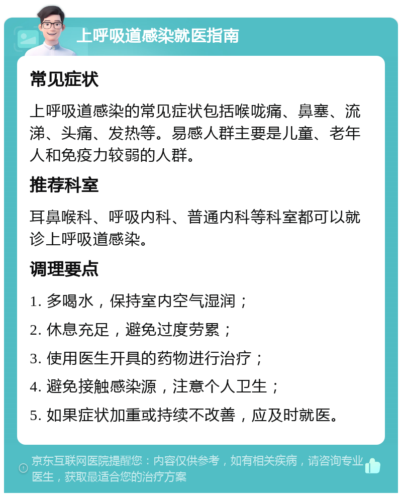 上呼吸道感染就医指南 常见症状 上呼吸道感染的常见症状包括喉咙痛、鼻塞、流涕、头痛、发热等。易感人群主要是儿童、老年人和免疫力较弱的人群。 推荐科室 耳鼻喉科、呼吸内科、普通内科等科室都可以就诊上呼吸道感染。 调理要点 1. 多喝水，保持室内空气湿润； 2. 休息充足，避免过度劳累； 3. 使用医生开具的药物进行治疗； 4. 避免接触感染源，注意个人卫生； 5. 如果症状加重或持续不改善，应及时就医。