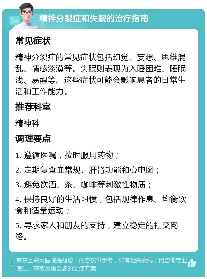 精神分裂症和失眠的治疗指南 常见症状 精神分裂症的常见症状包括幻觉、妄想、思维混乱、情感淡漠等。失眠则表现为入睡困难、睡眠浅、易醒等。这些症状可能会影响患者的日常生活和工作能力。 推荐科室 精神科 调理要点 1. 遵循医嘱，按时服用药物； 2. 定期复查血常规、肝肾功能和心电图； 3. 避免饮酒、茶、咖啡等刺激性物质； 4. 保持良好的生活习惯，包括规律作息、均衡饮食和适量运动； 5. 寻求家人和朋友的支持，建立稳定的社交网络。