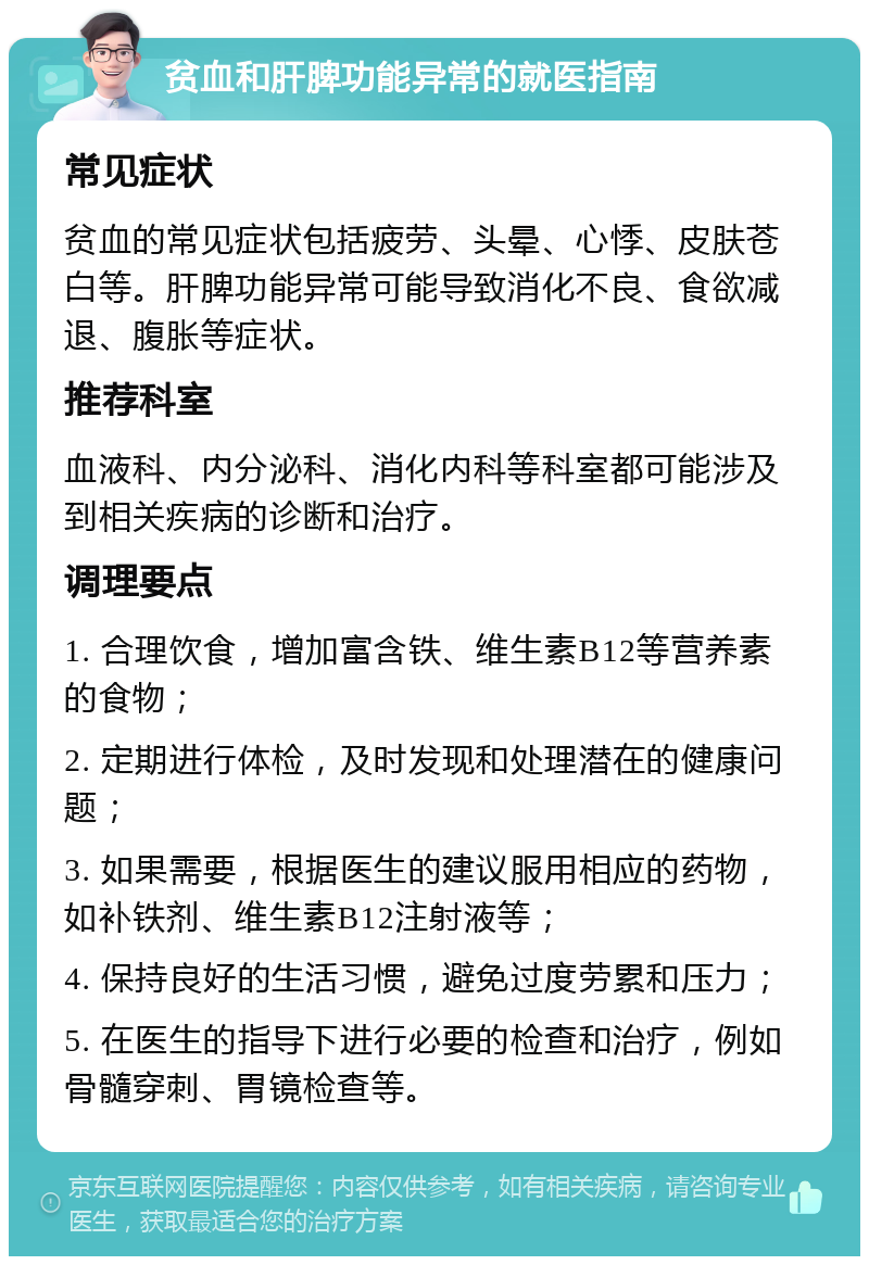 贫血和肝脾功能异常的就医指南 常见症状 贫血的常见症状包括疲劳、头晕、心悸、皮肤苍白等。肝脾功能异常可能导致消化不良、食欲减退、腹胀等症状。 推荐科室 血液科、内分泌科、消化内科等科室都可能涉及到相关疾病的诊断和治疗。 调理要点 1. 合理饮食，增加富含铁、维生素B12等营养素的食物； 2. 定期进行体检，及时发现和处理潜在的健康问题； 3. 如果需要，根据医生的建议服用相应的药物，如补铁剂、维生素B12注射液等； 4. 保持良好的生活习惯，避免过度劳累和压力； 5. 在医生的指导下进行必要的检查和治疗，例如骨髓穿刺、胃镜检查等。