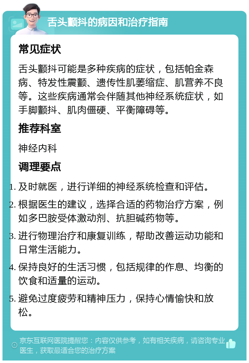 舌头颤抖的病因和治疗指南 常见症状 舌头颤抖可能是多种疾病的症状，包括帕金森病、特发性震颤、遗传性肌萎缩症、肌营养不良等。这些疾病通常会伴随其他神经系统症状，如手脚颤抖、肌肉僵硬、平衡障碍等。 推荐科室 神经内科 调理要点 及时就医，进行详细的神经系统检查和评估。 根据医生的建议，选择合适的药物治疗方案，例如多巴胺受体激动剂、抗胆碱药物等。 进行物理治疗和康复训练，帮助改善运动功能和日常生活能力。 保持良好的生活习惯，包括规律的作息、均衡的饮食和适量的运动。 避免过度疲劳和精神压力，保持心情愉快和放松。