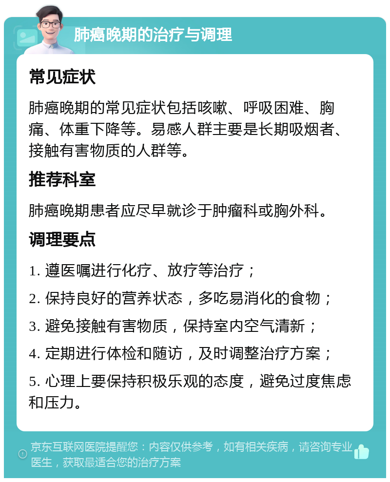 肺癌晚期的治疗与调理 常见症状 肺癌晚期的常见症状包括咳嗽、呼吸困难、胸痛、体重下降等。易感人群主要是长期吸烟者、接触有害物质的人群等。 推荐科室 肺癌晚期患者应尽早就诊于肿瘤科或胸外科。 调理要点 1. 遵医嘱进行化疗、放疗等治疗； 2. 保持良好的营养状态，多吃易消化的食物； 3. 避免接触有害物质，保持室内空气清新； 4. 定期进行体检和随访，及时调整治疗方案； 5. 心理上要保持积极乐观的态度，避免过度焦虑和压力。