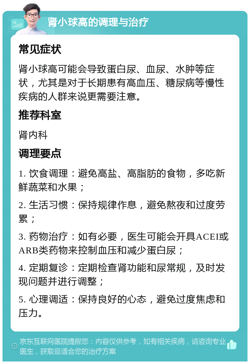 肾小球高的调理与治疗 常见症状 肾小球高可能会导致蛋白尿、血尿、水肿等症状，尤其是对于长期患有高血压、糖尿病等慢性疾病的人群来说更需要注意。 推荐科室 肾内科 调理要点 1. 饮食调理：避免高盐、高脂肪的食物，多吃新鲜蔬菜和水果； 2. 生活习惯：保持规律作息，避免熬夜和过度劳累； 3. 药物治疗：如有必要，医生可能会开具ACEI或ARB类药物来控制血压和减少蛋白尿； 4. 定期复诊：定期检查肾功能和尿常规，及时发现问题并进行调整； 5. 心理调适：保持良好的心态，避免过度焦虑和压力。