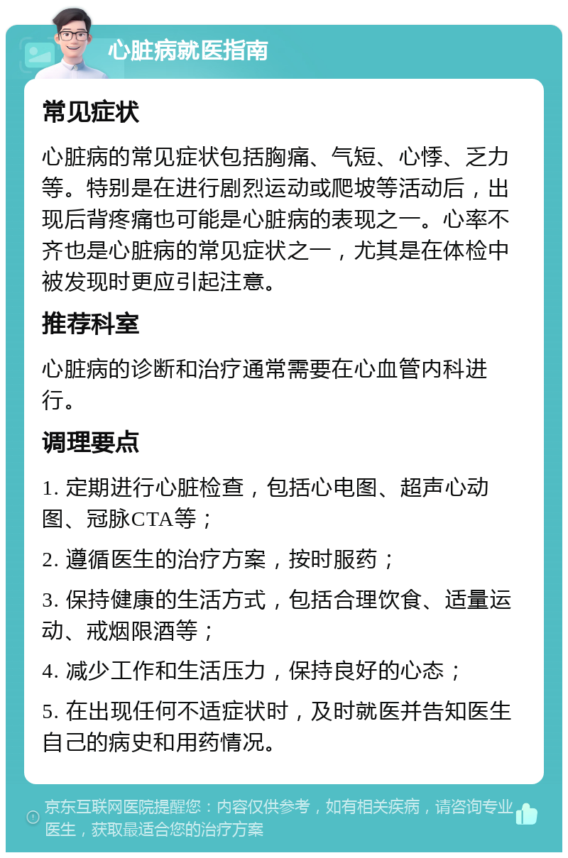 心脏病就医指南 常见症状 心脏病的常见症状包括胸痛、气短、心悸、乏力等。特别是在进行剧烈运动或爬坡等活动后，出现后背疼痛也可能是心脏病的表现之一。心率不齐也是心脏病的常见症状之一，尤其是在体检中被发现时更应引起注意。 推荐科室 心脏病的诊断和治疗通常需要在心血管内科进行。 调理要点 1. 定期进行心脏检查，包括心电图、超声心动图、冠脉CTA等； 2. 遵循医生的治疗方案，按时服药； 3. 保持健康的生活方式，包括合理饮食、适量运动、戒烟限酒等； 4. 减少工作和生活压力，保持良好的心态； 5. 在出现任何不适症状时，及时就医并告知医生自己的病史和用药情况。