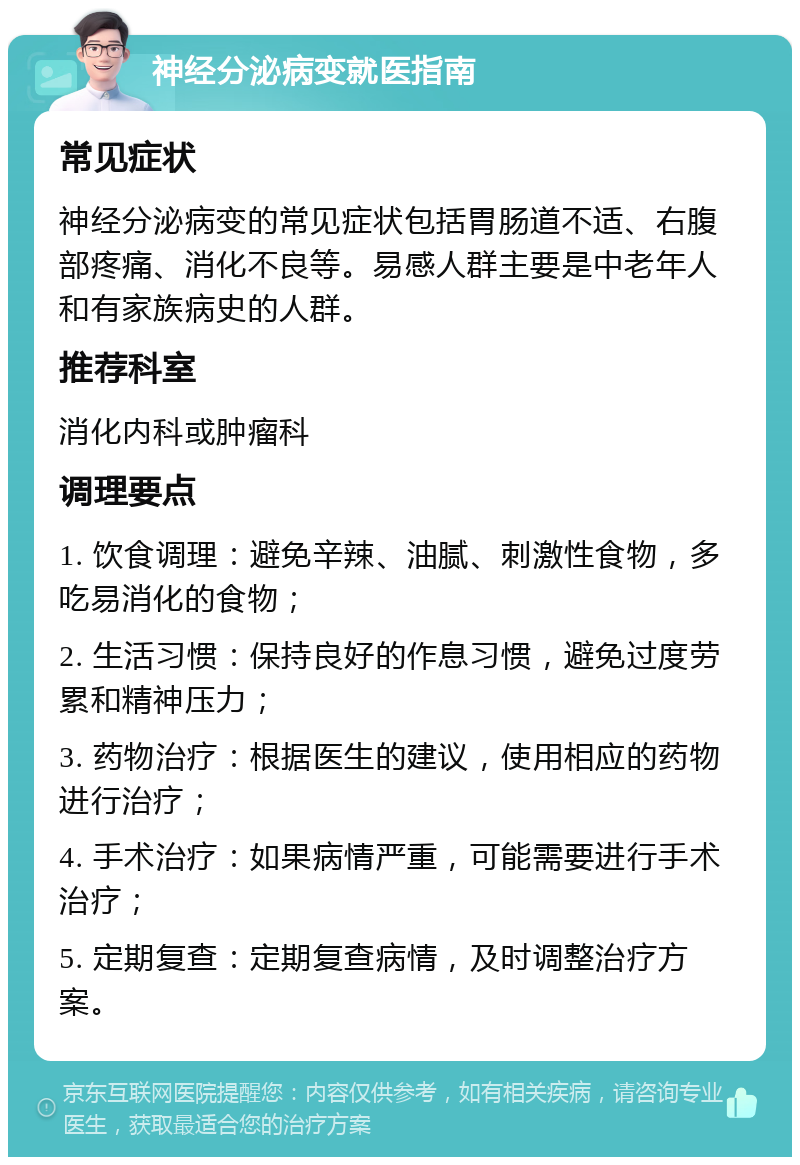 神经分泌病变就医指南 常见症状 神经分泌病变的常见症状包括胃肠道不适、右腹部疼痛、消化不良等。易感人群主要是中老年人和有家族病史的人群。 推荐科室 消化内科或肿瘤科 调理要点 1. 饮食调理：避免辛辣、油腻、刺激性食物，多吃易消化的食物； 2. 生活习惯：保持良好的作息习惯，避免过度劳累和精神压力； 3. 药物治疗：根据医生的建议，使用相应的药物进行治疗； 4. 手术治疗：如果病情严重，可能需要进行手术治疗； 5. 定期复查：定期复查病情，及时调整治疗方案。