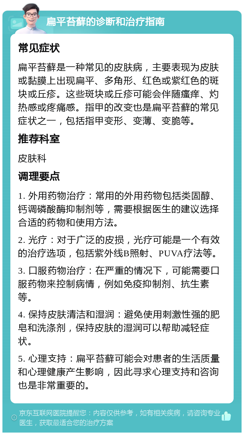 扁平苔藓的诊断和治疗指南 常见症状 扁平苔藓是一种常见的皮肤病，主要表现为皮肤或黏膜上出现扁平、多角形、红色或紫红色的斑块或丘疹。这些斑块或丘疹可能会伴随瘙痒、灼热感或疼痛感。指甲的改变也是扁平苔藓的常见症状之一，包括指甲变形、变薄、变脆等。 推荐科室 皮肤科 调理要点 1. 外用药物治疗：常用的外用药物包括类固醇、钙调磷酸酶抑制剂等，需要根据医生的建议选择合适的药物和使用方法。 2. 光疗：对于广泛的皮损，光疗可能是一个有效的治疗选项，包括紫外线B照射、PUVA疗法等。 3. 口服药物治疗：在严重的情况下，可能需要口服药物来控制病情，例如免疫抑制剂、抗生素等。 4. 保持皮肤清洁和湿润：避免使用刺激性强的肥皂和洗涤剂，保持皮肤的湿润可以帮助减轻症状。 5. 心理支持：扁平苔藓可能会对患者的生活质量和心理健康产生影响，因此寻求心理支持和咨询也是非常重要的。