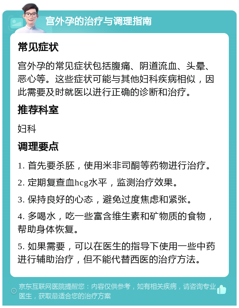 宫外孕的治疗与调理指南 常见症状 宫外孕的常见症状包括腹痛、阴道流血、头晕、恶心等。这些症状可能与其他妇科疾病相似，因此需要及时就医以进行正确的诊断和治疗。 推荐科室 妇科 调理要点 1. 首先要杀胚，使用米非司酮等药物进行治疗。 2. 定期复查血hcg水平，监测治疗效果。 3. 保持良好的心态，避免过度焦虑和紧张。 4. 多喝水，吃一些富含维生素和矿物质的食物，帮助身体恢复。 5. 如果需要，可以在医生的指导下使用一些中药进行辅助治疗，但不能代替西医的治疗方法。