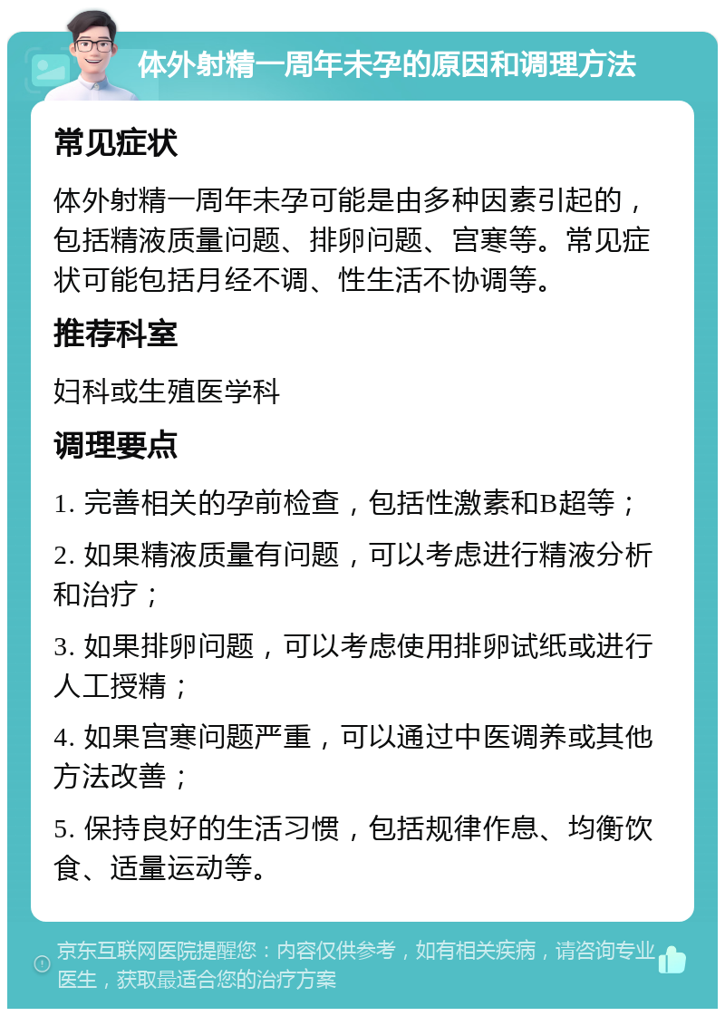 体外射精一周年未孕的原因和调理方法 常见症状 体外射精一周年未孕可能是由多种因素引起的，包括精液质量问题、排卵问题、宫寒等。常见症状可能包括月经不调、性生活不协调等。 推荐科室 妇科或生殖医学科 调理要点 1. 完善相关的孕前检查，包括性激素和B超等； 2. 如果精液质量有问题，可以考虑进行精液分析和治疗； 3. 如果排卵问题，可以考虑使用排卵试纸或进行人工授精； 4. 如果宫寒问题严重，可以通过中医调养或其他方法改善； 5. 保持良好的生活习惯，包括规律作息、均衡饮食、适量运动等。