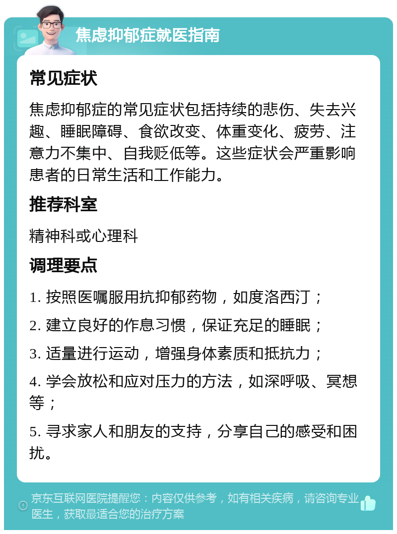 焦虑抑郁症就医指南 常见症状 焦虑抑郁症的常见症状包括持续的悲伤、失去兴趣、睡眠障碍、食欲改变、体重变化、疲劳、注意力不集中、自我贬低等。这些症状会严重影响患者的日常生活和工作能力。 推荐科室 精神科或心理科 调理要点 1. 按照医嘱服用抗抑郁药物，如度洛西汀； 2. 建立良好的作息习惯，保证充足的睡眠； 3. 适量进行运动，增强身体素质和抵抗力； 4. 学会放松和应对压力的方法，如深呼吸、冥想等； 5. 寻求家人和朋友的支持，分享自己的感受和困扰。