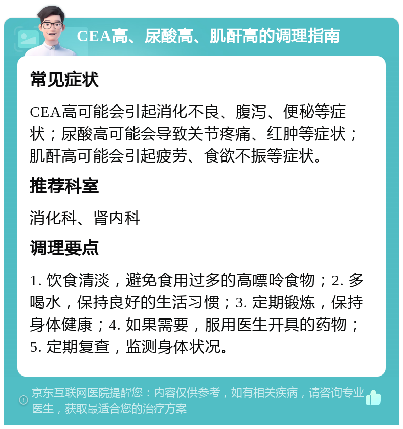 CEA高、尿酸高、肌酐高的调理指南 常见症状 CEA高可能会引起消化不良、腹泻、便秘等症状；尿酸高可能会导致关节疼痛、红肿等症状；肌酐高可能会引起疲劳、食欲不振等症状。 推荐科室 消化科、肾内科 调理要点 1. 饮食清淡，避免食用过多的高嘌呤食物；2. 多喝水，保持良好的生活习惯；3. 定期锻炼，保持身体健康；4. 如果需要，服用医生开具的药物；5. 定期复查，监测身体状况。