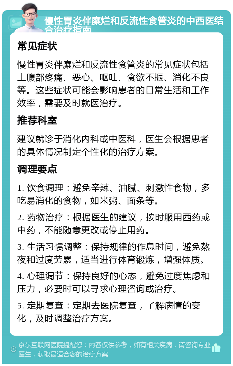 慢性胃炎伴糜烂和反流性食管炎的中西医结合治疗指南 常见症状 慢性胃炎伴糜烂和反流性食管炎的常见症状包括上腹部疼痛、恶心、呕吐、食欲不振、消化不良等。这些症状可能会影响患者的日常生活和工作效率，需要及时就医治疗。 推荐科室 建议就诊于消化内科或中医科，医生会根据患者的具体情况制定个性化的治疗方案。 调理要点 1. 饮食调理：避免辛辣、油腻、刺激性食物，多吃易消化的食物，如米粥、面条等。 2. 药物治疗：根据医生的建议，按时服用西药或中药，不能随意更改或停止用药。 3. 生活习惯调整：保持规律的作息时间，避免熬夜和过度劳累，适当进行体育锻炼，增强体质。 4. 心理调节：保持良好的心态，避免过度焦虑和压力，必要时可以寻求心理咨询或治疗。 5. 定期复查：定期去医院复查，了解病情的变化，及时调整治疗方案。