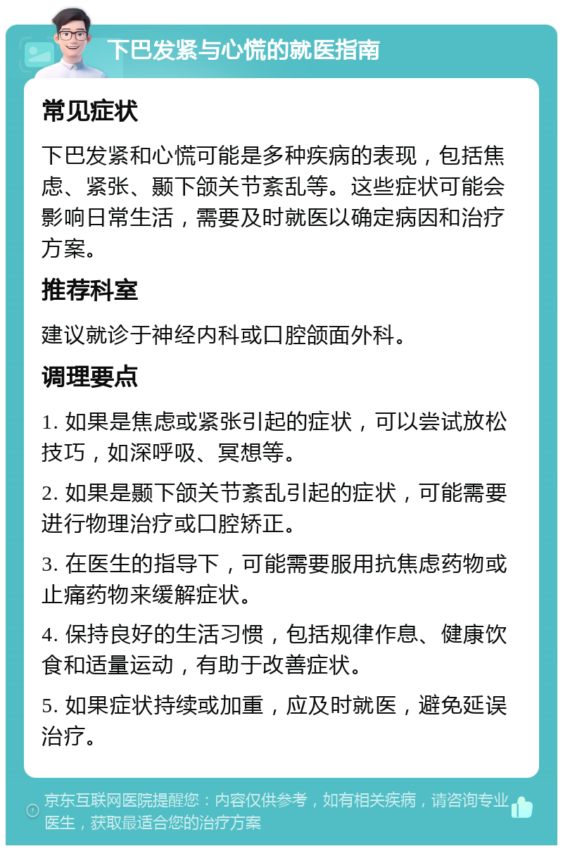 下巴发紧与心慌的就医指南 常见症状 下巴发紧和心慌可能是多种疾病的表现，包括焦虑、紧张、颞下颌关节紊乱等。这些症状可能会影响日常生活，需要及时就医以确定病因和治疗方案。 推荐科室 建议就诊于神经内科或口腔颌面外科。 调理要点 1. 如果是焦虑或紧张引起的症状，可以尝试放松技巧，如深呼吸、冥想等。 2. 如果是颞下颌关节紊乱引起的症状，可能需要进行物理治疗或口腔矫正。 3. 在医生的指导下，可能需要服用抗焦虑药物或止痛药物来缓解症状。 4. 保持良好的生活习惯，包括规律作息、健康饮食和适量运动，有助于改善症状。 5. 如果症状持续或加重，应及时就医，避免延误治疗。