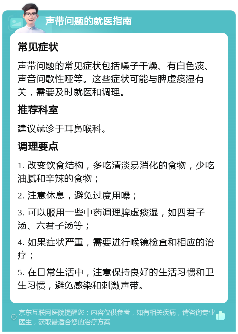 声带问题的就医指南 常见症状 声带问题的常见症状包括嗓子干燥、有白色痰、声音间歇性哑等。这些症状可能与脾虚痰湿有关，需要及时就医和调理。 推荐科室 建议就诊于耳鼻喉科。 调理要点 1. 改变饮食结构，多吃清淡易消化的食物，少吃油腻和辛辣的食物； 2. 注意休息，避免过度用嗓； 3. 可以服用一些中药调理脾虚痰湿，如四君子汤、六君子汤等； 4. 如果症状严重，需要进行喉镜检查和相应的治疗； 5. 在日常生活中，注意保持良好的生活习惯和卫生习惯，避免感染和刺激声带。