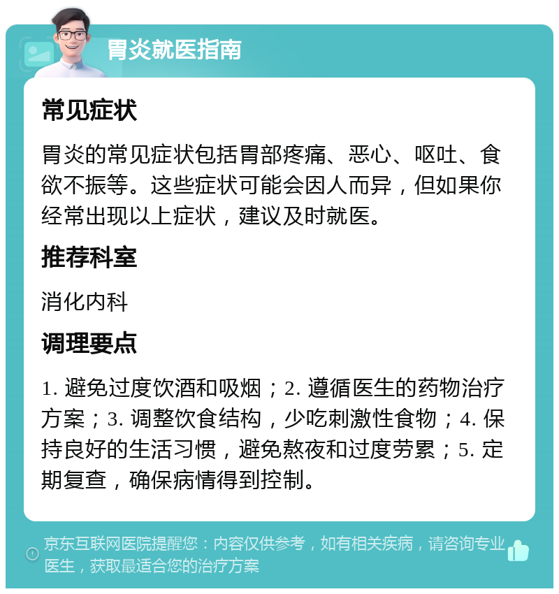 胃炎就医指南 常见症状 胃炎的常见症状包括胃部疼痛、恶心、呕吐、食欲不振等。这些症状可能会因人而异，但如果你经常出现以上症状，建议及时就医。 推荐科室 消化内科 调理要点 1. 避免过度饮酒和吸烟；2. 遵循医生的药物治疗方案；3. 调整饮食结构，少吃刺激性食物；4. 保持良好的生活习惯，避免熬夜和过度劳累；5. 定期复查，确保病情得到控制。