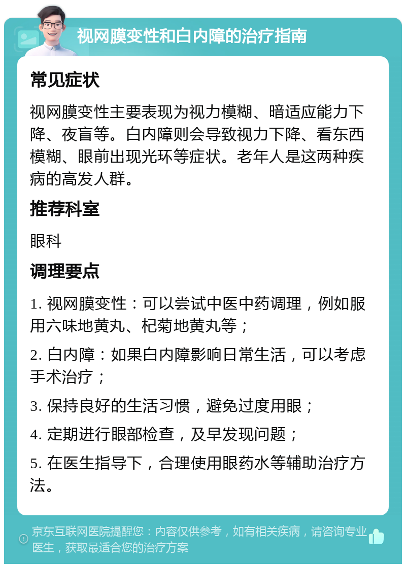 视网膜变性和白内障的治疗指南 常见症状 视网膜变性主要表现为视力模糊、暗适应能力下降、夜盲等。白内障则会导致视力下降、看东西模糊、眼前出现光环等症状。老年人是这两种疾病的高发人群。 推荐科室 眼科 调理要点 1. 视网膜变性：可以尝试中医中药调理，例如服用六味地黄丸、杞菊地黄丸等； 2. 白内障：如果白内障影响日常生活，可以考虑手术治疗； 3. 保持良好的生活习惯，避免过度用眼； 4. 定期进行眼部检查，及早发现问题； 5. 在医生指导下，合理使用眼药水等辅助治疗方法。