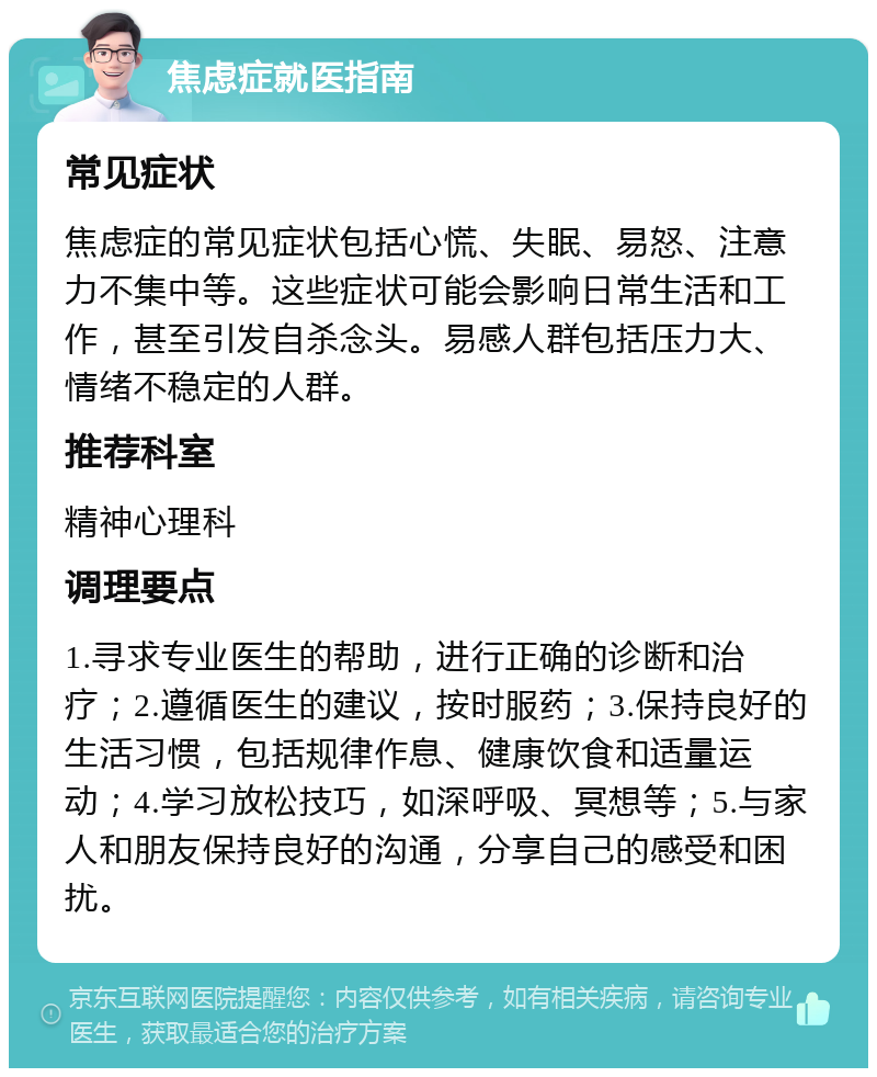 焦虑症就医指南 常见症状 焦虑症的常见症状包括心慌、失眠、易怒、注意力不集中等。这些症状可能会影响日常生活和工作，甚至引发自杀念头。易感人群包括压力大、情绪不稳定的人群。 推荐科室 精神心理科 调理要点 1.寻求专业医生的帮助，进行正确的诊断和治疗；2.遵循医生的建议，按时服药；3.保持良好的生活习惯，包括规律作息、健康饮食和适量运动；4.学习放松技巧，如深呼吸、冥想等；5.与家人和朋友保持良好的沟通，分享自己的感受和困扰。