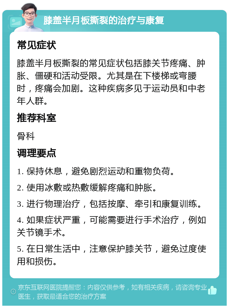 膝盖半月板撕裂的治疗与康复 常见症状 膝盖半月板撕裂的常见症状包括膝关节疼痛、肿胀、僵硬和活动受限。尤其是在下楼梯或弯腰时，疼痛会加剧。这种疾病多见于运动员和中老年人群。 推荐科室 骨科 调理要点 1. 保持休息，避免剧烈运动和重物负荷。 2. 使用冰敷或热敷缓解疼痛和肿胀。 3. 进行物理治疗，包括按摩、牵引和康复训练。 4. 如果症状严重，可能需要进行手术治疗，例如关节镜手术。 5. 在日常生活中，注意保护膝关节，避免过度使用和损伤。