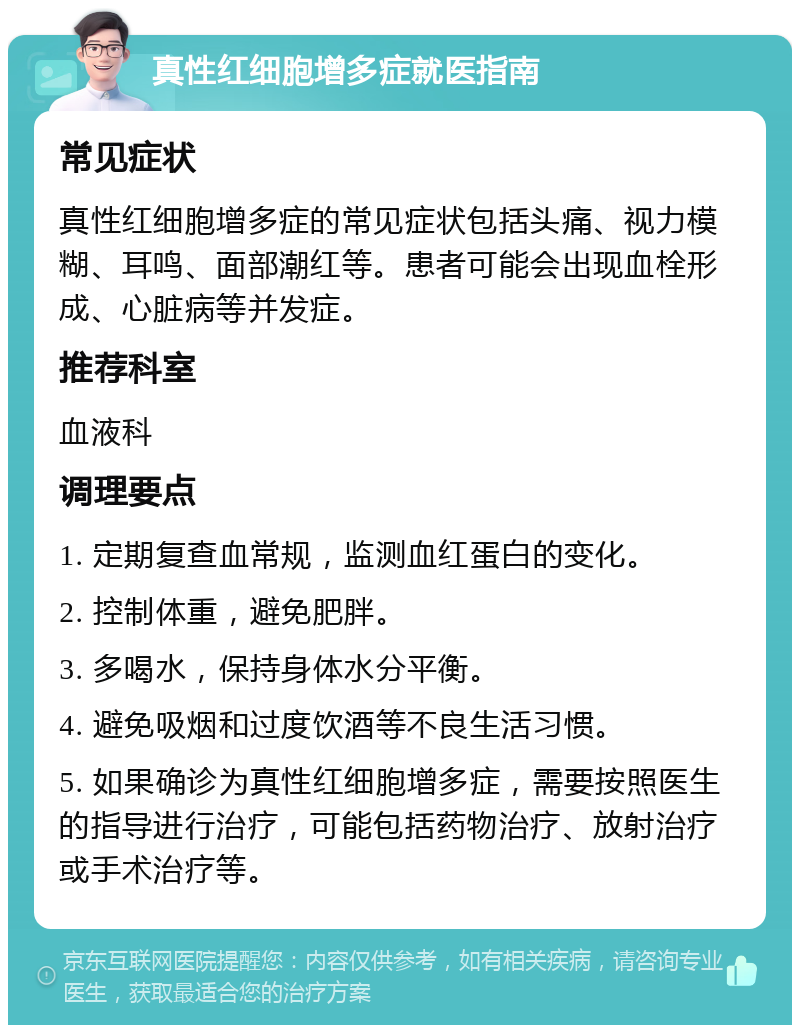 真性红细胞增多症就医指南 常见症状 真性红细胞增多症的常见症状包括头痛、视力模糊、耳鸣、面部潮红等。患者可能会出现血栓形成、心脏病等并发症。 推荐科室 血液科 调理要点 1. 定期复查血常规，监测血红蛋白的变化。 2. 控制体重，避免肥胖。 3. 多喝水，保持身体水分平衡。 4. 避免吸烟和过度饮酒等不良生活习惯。 5. 如果确诊为真性红细胞增多症，需要按照医生的指导进行治疗，可能包括药物治疗、放射治疗或手术治疗等。