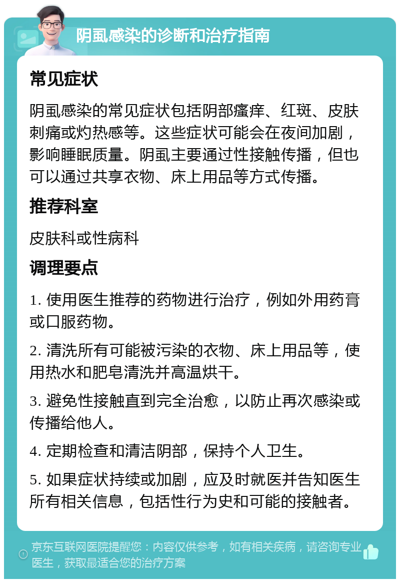 阴虱感染的诊断和治疗指南 常见症状 阴虱感染的常见症状包括阴部瘙痒、红斑、皮肤刺痛或灼热感等。这些症状可能会在夜间加剧，影响睡眠质量。阴虱主要通过性接触传播，但也可以通过共享衣物、床上用品等方式传播。 推荐科室 皮肤科或性病科 调理要点 1. 使用医生推荐的药物进行治疗，例如外用药膏或口服药物。 2. 清洗所有可能被污染的衣物、床上用品等，使用热水和肥皂清洗并高温烘干。 3. 避免性接触直到完全治愈，以防止再次感染或传播给他人。 4. 定期检查和清洁阴部，保持个人卫生。 5. 如果症状持续或加剧，应及时就医并告知医生所有相关信息，包括性行为史和可能的接触者。