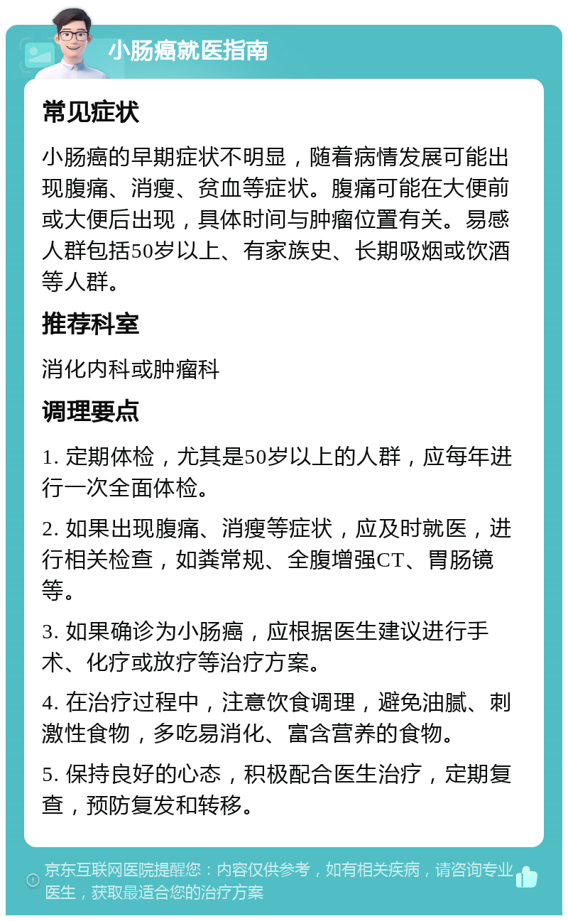 小肠癌就医指南 常见症状 小肠癌的早期症状不明显，随着病情发展可能出现腹痛、消瘦、贫血等症状。腹痛可能在大便前或大便后出现，具体时间与肿瘤位置有关。易感人群包括50岁以上、有家族史、长期吸烟或饮酒等人群。 推荐科室 消化内科或肿瘤科 调理要点 1. 定期体检，尤其是50岁以上的人群，应每年进行一次全面体检。 2. 如果出现腹痛、消瘦等症状，应及时就医，进行相关检查，如粪常规、全腹增强CT、胃肠镜等。 3. 如果确诊为小肠癌，应根据医生建议进行手术、化疗或放疗等治疗方案。 4. 在治疗过程中，注意饮食调理，避免油腻、刺激性食物，多吃易消化、富含营养的食物。 5. 保持良好的心态，积极配合医生治疗，定期复查，预防复发和转移。