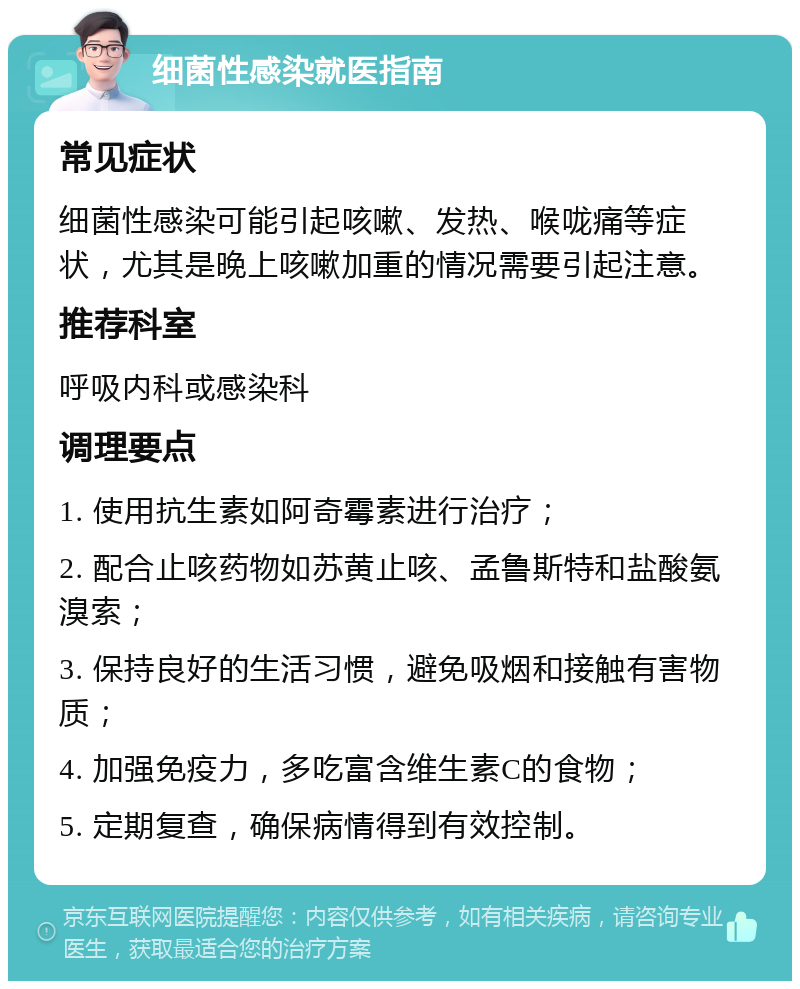 细菌性感染就医指南 常见症状 细菌性感染可能引起咳嗽、发热、喉咙痛等症状，尤其是晚上咳嗽加重的情况需要引起注意。 推荐科室 呼吸内科或感染科 调理要点 1. 使用抗生素如阿奇霉素进行治疗； 2. 配合止咳药物如苏黄止咳、孟鲁斯特和盐酸氨溴索； 3. 保持良好的生活习惯，避免吸烟和接触有害物质； 4. 加强免疫力，多吃富含维生素C的食物； 5. 定期复查，确保病情得到有效控制。