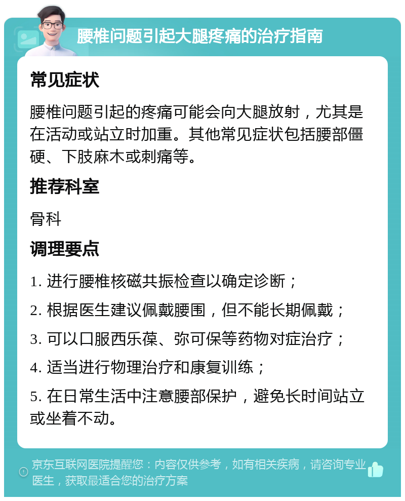 腰椎问题引起大腿疼痛的治疗指南 常见症状 腰椎问题引起的疼痛可能会向大腿放射，尤其是在活动或站立时加重。其他常见症状包括腰部僵硬、下肢麻木或刺痛等。 推荐科室 骨科 调理要点 1. 进行腰椎核磁共振检查以确定诊断； 2. 根据医生建议佩戴腰围，但不能长期佩戴； 3. 可以口服西乐葆、弥可保等药物对症治疗； 4. 适当进行物理治疗和康复训练； 5. 在日常生活中注意腰部保护，避免长时间站立或坐着不动。