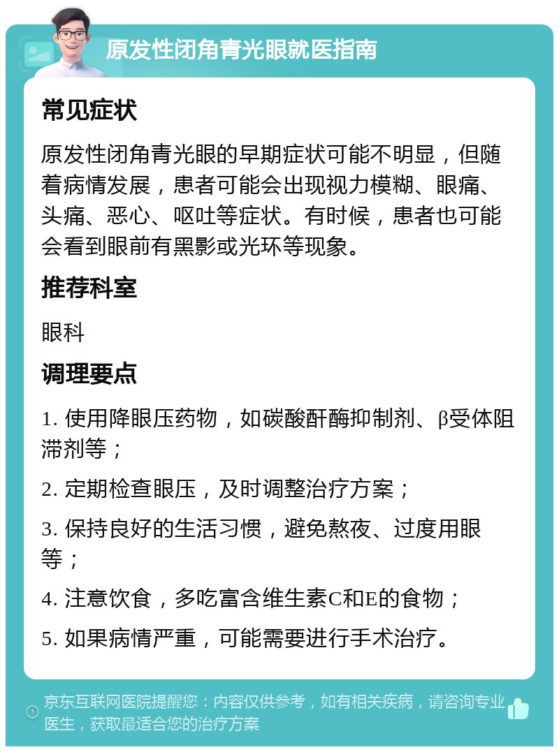 原发性闭角青光眼就医指南 常见症状 原发性闭角青光眼的早期症状可能不明显，但随着病情发展，患者可能会出现视力模糊、眼痛、头痛、恶心、呕吐等症状。有时候，患者也可能会看到眼前有黑影或光环等现象。 推荐科室 眼科 调理要点 1. 使用降眼压药物，如碳酸酐酶抑制剂、β受体阻滞剂等； 2. 定期检查眼压，及时调整治疗方案； 3. 保持良好的生活习惯，避免熬夜、过度用眼等； 4. 注意饮食，多吃富含维生素C和E的食物； 5. 如果病情严重，可能需要进行手术治疗。