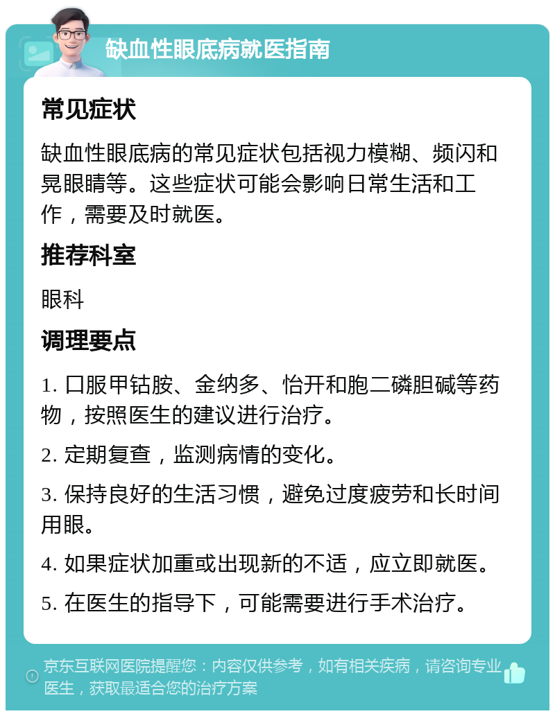 缺血性眼底病就医指南 常见症状 缺血性眼底病的常见症状包括视力模糊、频闪和晃眼睛等。这些症状可能会影响日常生活和工作，需要及时就医。 推荐科室 眼科 调理要点 1. 口服甲钴胺、金纳多、怡开和胞二磷胆碱等药物，按照医生的建议进行治疗。 2. 定期复查，监测病情的变化。 3. 保持良好的生活习惯，避免过度疲劳和长时间用眼。 4. 如果症状加重或出现新的不适，应立即就医。 5. 在医生的指导下，可能需要进行手术治疗。