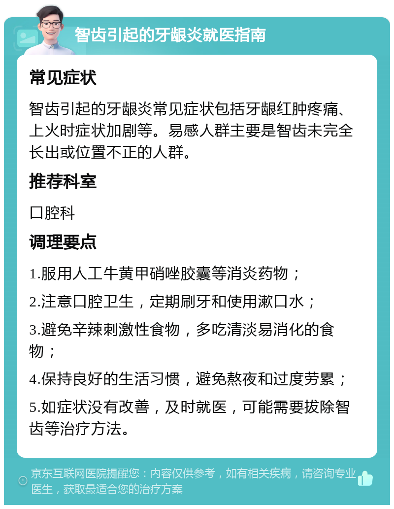 智齿引起的牙龈炎就医指南 常见症状 智齿引起的牙龈炎常见症状包括牙龈红肿疼痛、上火时症状加剧等。易感人群主要是智齿未完全长出或位置不正的人群。 推荐科室 口腔科 调理要点 1.服用人工牛黄甲硝唑胶囊等消炎药物； 2.注意口腔卫生，定期刷牙和使用漱口水； 3.避免辛辣刺激性食物，多吃清淡易消化的食物； 4.保持良好的生活习惯，避免熬夜和过度劳累； 5.如症状没有改善，及时就医，可能需要拔除智齿等治疗方法。