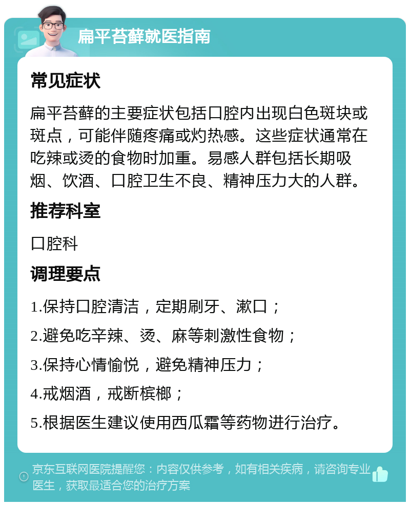 扁平苔藓就医指南 常见症状 扁平苔藓的主要症状包括口腔内出现白色斑块或斑点，可能伴随疼痛或灼热感。这些症状通常在吃辣或烫的食物时加重。易感人群包括长期吸烟、饮酒、口腔卫生不良、精神压力大的人群。 推荐科室 口腔科 调理要点 1.保持口腔清洁，定期刷牙、漱口； 2.避免吃辛辣、烫、麻等刺激性食物； 3.保持心情愉悦，避免精神压力； 4.戒烟酒，戒断槟榔； 5.根据医生建议使用西瓜霜等药物进行治疗。