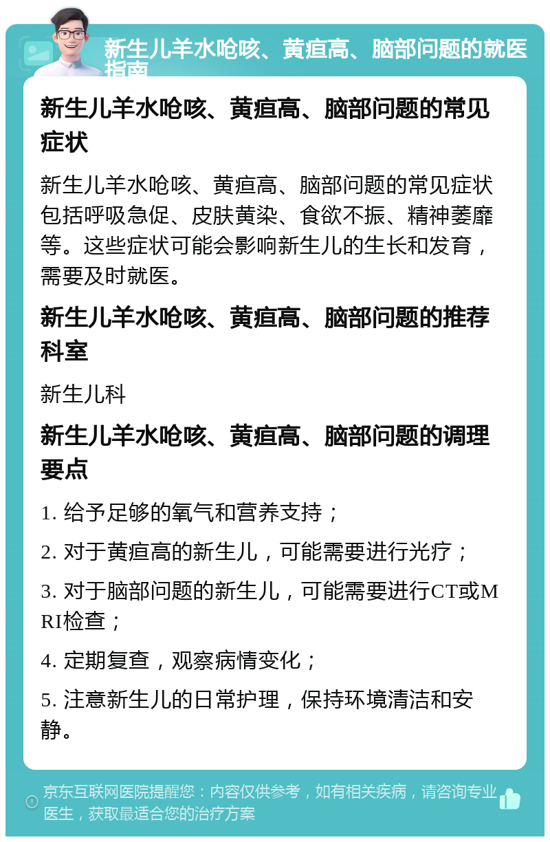 新生儿羊水呛咳、黄疸高、脑部问题的就医指南 新生儿羊水呛咳、黄疸高、脑部问题的常见症状 新生儿羊水呛咳、黄疸高、脑部问题的常见症状包括呼吸急促、皮肤黄染、食欲不振、精神萎靡等。这些症状可能会影响新生儿的生长和发育，需要及时就医。 新生儿羊水呛咳、黄疸高、脑部问题的推荐科室 新生儿科 新生儿羊水呛咳、黄疸高、脑部问题的调理要点 1. 给予足够的氧气和营养支持； 2. 对于黄疸高的新生儿，可能需要进行光疗； 3. 对于脑部问题的新生儿，可能需要进行CT或MRI检查； 4. 定期复查，观察病情变化； 5. 注意新生儿的日常护理，保持环境清洁和安静。