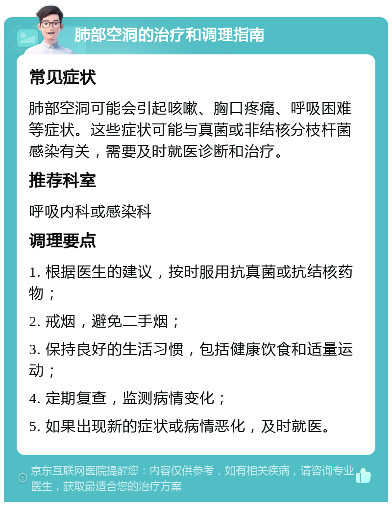 肺部空洞的治疗和调理指南 常见症状 肺部空洞可能会引起咳嗽、胸口疼痛、呼吸困难等症状。这些症状可能与真菌或非结核分枝杆菌感染有关，需要及时就医诊断和治疗。 推荐科室 呼吸内科或感染科 调理要点 1. 根据医生的建议，按时服用抗真菌或抗结核药物； 2. 戒烟，避免二手烟； 3. 保持良好的生活习惯，包括健康饮食和适量运动； 4. 定期复查，监测病情变化； 5. 如果出现新的症状或病情恶化，及时就医。