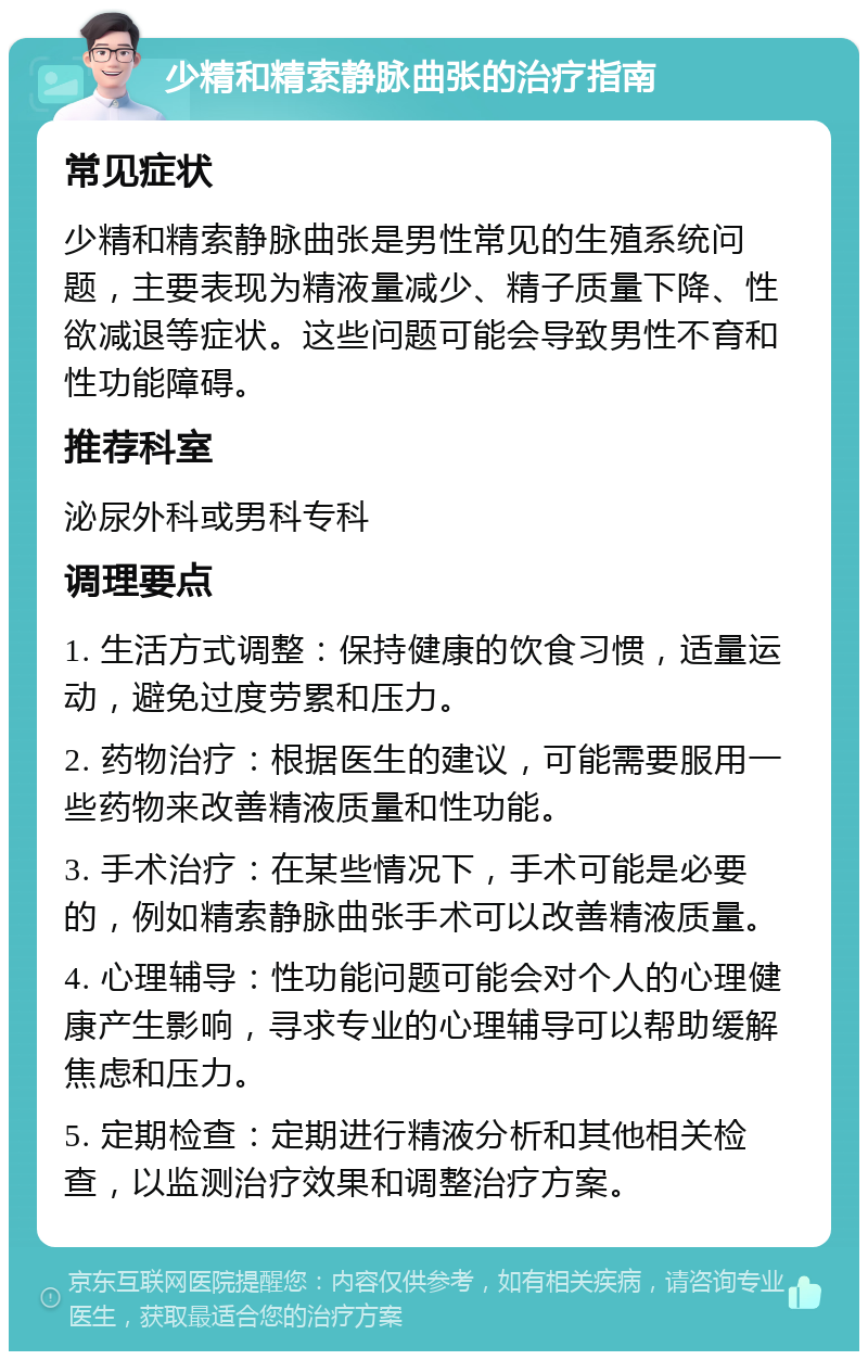 少精和精索静脉曲张的治疗指南 常见症状 少精和精索静脉曲张是男性常见的生殖系统问题，主要表现为精液量减少、精子质量下降、性欲减退等症状。这些问题可能会导致男性不育和性功能障碍。 推荐科室 泌尿外科或男科专科 调理要点 1. 生活方式调整：保持健康的饮食习惯，适量运动，避免过度劳累和压力。 2. 药物治疗：根据医生的建议，可能需要服用一些药物来改善精液质量和性功能。 3. 手术治疗：在某些情况下，手术可能是必要的，例如精索静脉曲张手术可以改善精液质量。 4. 心理辅导：性功能问题可能会对个人的心理健康产生影响，寻求专业的心理辅导可以帮助缓解焦虑和压力。 5. 定期检查：定期进行精液分析和其他相关检查，以监测治疗效果和调整治疗方案。