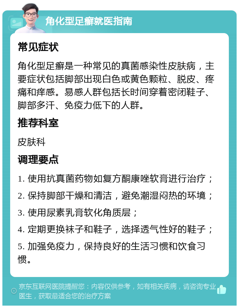 角化型足癣就医指南 常见症状 角化型足癣是一种常见的真菌感染性皮肤病，主要症状包括脚部出现白色或黄色颗粒、脱皮、疼痛和痒感。易感人群包括长时间穿着密闭鞋子、脚部多汗、免疫力低下的人群。 推荐科室 皮肤科 调理要点 1. 使用抗真菌药物如复方酮康唑软膏进行治疗； 2. 保持脚部干燥和清洁，避免潮湿闷热的环境； 3. 使用尿素乳膏软化角质层； 4. 定期更换袜子和鞋子，选择透气性好的鞋子； 5. 加强免疫力，保持良好的生活习惯和饮食习惯。