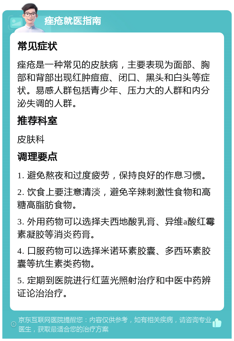 痤疮就医指南 常见症状 痤疮是一种常见的皮肤病，主要表现为面部、胸部和背部出现红肿痘痘、闭口、黑头和白头等症状。易感人群包括青少年、压力大的人群和内分泌失调的人群。 推荐科室 皮肤科 调理要点 1. 避免熬夜和过度疲劳，保持良好的作息习惯。 2. 饮食上要注意清淡，避免辛辣刺激性食物和高糖高脂肪食物。 3. 外用药物可以选择夫西地酸乳膏、异维a酸红霉素凝胶等消炎药膏。 4. 口服药物可以选择米诺环素胶囊、多西环素胶囊等抗生素类药物。 5. 定期到医院进行红蓝光照射治疗和中医中药辨证论治治疗。