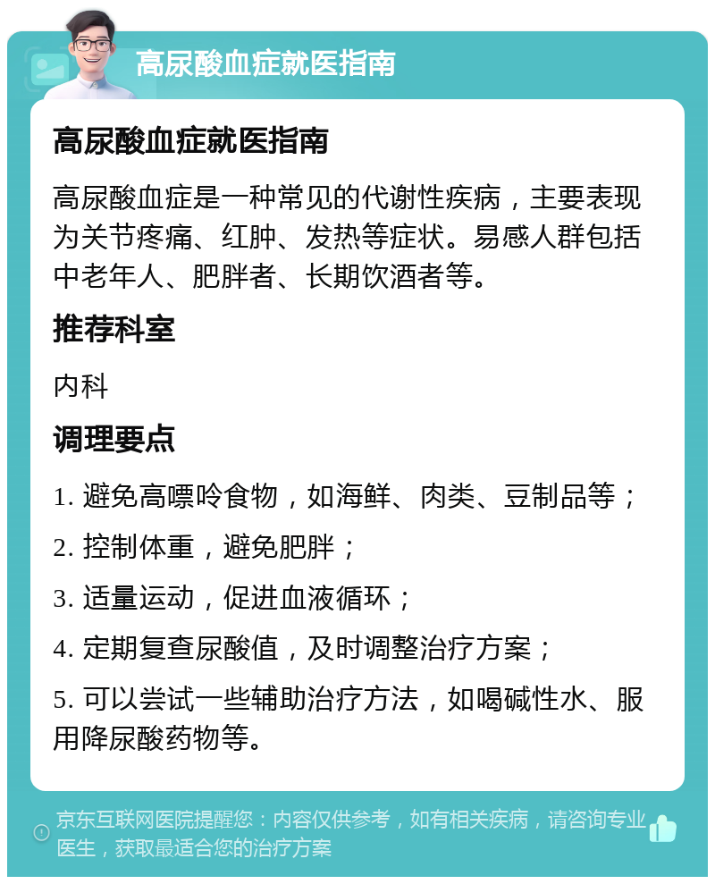 高尿酸血症就医指南 高尿酸血症就医指南 高尿酸血症是一种常见的代谢性疾病，主要表现为关节疼痛、红肿、发热等症状。易感人群包括中老年人、肥胖者、长期饮酒者等。 推荐科室 内科 调理要点 1. 避免高嘌呤食物，如海鲜、肉类、豆制品等； 2. 控制体重，避免肥胖； 3. 适量运动，促进血液循环； 4. 定期复查尿酸值，及时调整治疗方案； 5. 可以尝试一些辅助治疗方法，如喝碱性水、服用降尿酸药物等。