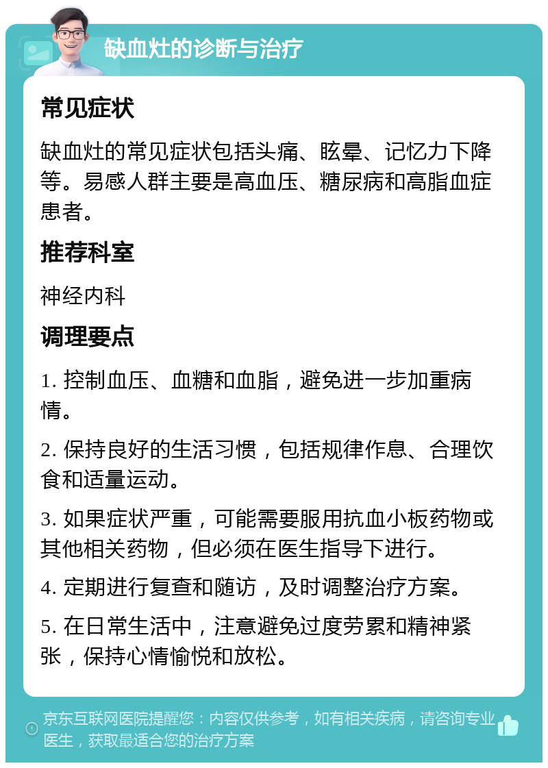 缺血灶的诊断与治疗 常见症状 缺血灶的常见症状包括头痛、眩晕、记忆力下降等。易感人群主要是高血压、糖尿病和高脂血症患者。 推荐科室 神经内科 调理要点 1. 控制血压、血糖和血脂，避免进一步加重病情。 2. 保持良好的生活习惯，包括规律作息、合理饮食和适量运动。 3. 如果症状严重，可能需要服用抗血小板药物或其他相关药物，但必须在医生指导下进行。 4. 定期进行复查和随访，及时调整治疗方案。 5. 在日常生活中，注意避免过度劳累和精神紧张，保持心情愉悦和放松。